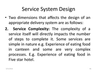 Service System Design
• Two dimensions that affects the design of an
appropriate delivery system are as follows:
2. Service Complexity: The complexity of a
service itself will directly impacts the number
of steps to complete it. Some services are
simple in nature e.g. Experience of eating food
in canteen and some are very complex
processes. E.g. Experience of eating food in
Five star hotel.
3/31/2016 66
 