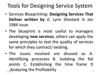 Tools for Designing Service System
• Services Blueprinting: Designing Services That
Deliver written by G. Lynn Shostack in Jan
1984 issue.
• The blueprint is most useful to managers
developing new services, others can apply the
same principles to test the quality of services
for which they contract/ existing.
• The issues involved are disused as A.
Identifying processes B. Isolating the fail
points C. Establishing the time frame D
.Analyzing the Profitability3/31/2016 72
 