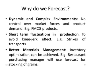 Why do we Forecast?
• Dynamic and Complex Environments: No
control over market forces and product
demand. E.g. FMCG products.
• Short term fluctuations in production: To
avoid knee-jerk effect. E.g. Strikes of
transports
• Better Materials Management: Inventory
optimization can be achieved. E.g. Restaurant
purchasing manager will use forecast for
stocking of grains.3/31/2016 82
 