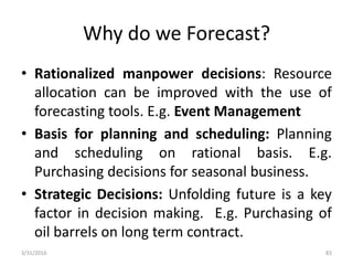 Why do we Forecast?
• Rationalized manpower decisions: Resource
allocation can be improved with the use of
forecasting tools. E.g. Event Management
• Basis for planning and scheduling: Planning
and scheduling on rational basis. E.g.
Purchasing decisions for seasonal business.
• Strategic Decisions: Unfolding future is a key
factor in decision making. E.g. Purchasing of
oil barrels on long term contract.
3/31/2016 83
 