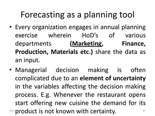 Forecasting as a planning tool
• Every organization engages in annual planning
exercise wherein HoD’s of various
departments (Marketing, Finance,
Production, Materials etc.) share the data as
an input.
• Managerial decision making is often
complicated due to an element of uncertainty
in the variables affecting the decision making
process. E.g. Whenever the restaurant opens
start offering new cuisine the demand for its
product is not known with certainty.3/31/2016 87
 