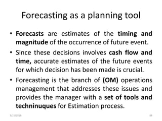 Forecasting as a planning tool
• Forecasts are estimates of the timing and
magnitude of the occurrence of future event.
• Since these decisions involves cash flow and
time, accurate estimates of the future events
for which decision has been made is crucial.
• Forecasting is the branch of (OM) operations
management that addresses these issues and
provides the manager with a set of tools and
techninuques for Estimation process.
3/31/2016 88
 