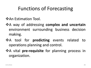 Functions of Forecasting
An Estimation Tool.
A way of addressing complex and uncertain
environment surrounding business decision
making.
A tool for predicting events related to
operations planning and control.
A vital pre-requisite for planning process in
organization.
3/31/2016 89
 