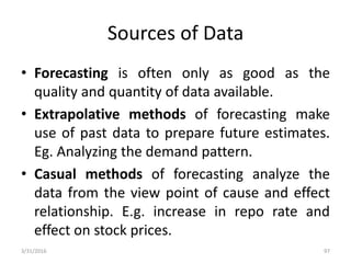 Sources of Data
• Forecasting is often only as good as the
quality and quantity of data available.
• Extrapolative methods of forecasting make
use of past data to prepare future estimates.
Eg. Analyzing the demand pattern.
• Casual methods of forecasting analyze the
data from the view point of cause and effect
relationship. E.g. increase in repo rate and
effect on stock prices.
3/31/2016 97
 