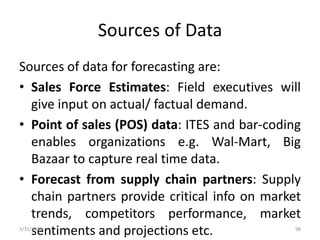 Sources of Data
Sources of data for forecasting are:
• Sales Force Estimates: Field executives will
give input on actual/ factual demand.
• Point of sales (POS) data: ITES and bar-coding
enables organizations e.g. Wal-Mart, Big
Bazaar to capture real time data.
• Forecast from supply chain partners: Supply
chain partners provide critical info on market
trends, competitors performance, market
sentiments and projections etc.3/31/2016 98
 
