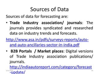 Sources of Data
Sources of data for forecasting are:
• Trade Industry association/ journals: The
journals provides syndicated and researched
data on industry trends and forecasts.
http://www.asa.in/pdfs/surveys-reports/auto-
and-auto-ancillaries-sector-in-india.pdf
• B2B Portals / Market places: Digital versions
of Trade Industry association publications/
journals.
http://indiaautoreport.com/category/forecast
-update/
3/31/2016 99
 