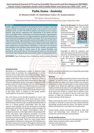 International Journal of Trend in Scientific Research and Development (IJTSRD)
Volume 4 Issue 6, September-October 2020 Available Online: www.ijtsrd.com e-ISSN: 2456 – 6470
@ IJTSRD | Unique Paper ID – IJTSRD33638 | Volume – 4 | Issue – 6 | September-October 2020 Page 1158
Padm Asana - Anatomy
Dr. Bhumica Bodh1, Dr. Sunil Kumar Yadav2, Dr. Somlata Jadoun1
1PG Scholar, 2Associate Professor,
1,2Department of Sharir Rachana, National Institute of Ayurveda, Jaipur, Rajasthan, India
ABSTRACT
Holistic approach of treatment is becoming the trend nowadays. Ayurveda
being such kind of treatment along with Yoga is the preventive and curative
modality which can deal with both the physical and mental stress in today’s
lifestyle. Yoga practice emphasizes the relationship of the breath and the
spine. In the light of their relationship to the breath and spine, Yoga integrates
principles of human anatomy. For Yoga practitioners,anatomical awarenessis
a powerful tool for keeping sound bodies and minds. There are many formsof
Yoga adopted by the Yogis and widely practiced throughout the world, with a
common aim of body and mind balance. HathYogahasAsanaasitscomponent
which is based on the structure and function of the human body. There are
some sitting Asana, among which is PadmAsana or lotus pose. It is practiced
with attention to the anatomy of the relevant joints, muscles, and connective
tissues. They can help to restore some of the natural flexibility and
therapeutic. Beyond the idea of restoring natural function to the pelvis and
lower back, Yogic sitting also hasanassociationwithmore advancedpractices.
KEYWORDS: Yoga, Hathayoga, Asana, Padmasana, human anatomy, flexibility
How to cite this paper: Dr. Bhumica Bodh
| Dr. Sunil Kumar Yadav | Dr. Somlata
Jadoun "Padm Asana - Anatomy"
Published in
International Journal
of Trend in Scientific
Research and
Development(ijtsrd),
ISSN: 2456-6470,
Volume-4 | Issue-6,
October 2020,
pp.1158-1159, URL:
www.ijtsrd.com/papers/ijtsrd33638.pdf
Copyright © 2020 by author(s) and
International Journal ofTrendinScientific
Research and Development Journal. This
is an Open Access article distributed
under the terms of
the Creative
CommonsAttribution
License (CC BY 4.0)
(http://creativecommons.org/licenses/by/4.0)
INTRODUCTION
Ayurveda is a comprehensive system of medicine since
ancient times. It provides the understanding of various
sciences such as Yoga, in the ocean of its knowledge. Yoga is
referred to a process of the control of Chitta Vritti that is the
ripples in the mind. Yoga can also be related to a form of
psychotherapy in Ayurveda which minimises the Rajas and
Tamas by uplifting the Sattva. Some types of Yoga have their
primary concern in mind, intellect and soul. HathaYoga that
is a form of Yoga, works as an effective practice to provide
adequate exercise to the body suggested for common man.
HathaYoga has its prime concern on the body.Asanaisa part
of this Yoga. Asana is defined as the steady posture
comfortable for the practice of meditation1.
The word Asana can be literally translated as “seat,” and
from a certain perspective, all of Asana practice can be
viewed as a methodical way of freeing up the spine, limbs,
and breathing so that the yogi can spend extendedperiods of
time in a seated position comfortably. Here the body
acquires most stability and all the dis-tractions of dealing
with gravity and breath can disappear, body’s energies are
freely alligned for the deeper contemplative work of
meditative practices. In the light of their relationship to the
breath and spine, Yoga integrates principles of human
anatomy. Therefore the Yoga practitioners must have an
anatomical awareness, which is a powerful tool for keeping
sound bodies and minds. There are some sitting Asana,
among which is Padmasana orlotuspose.ThisPadmasana,is
the topic of interest in my article. ThroughmyarticleIwould
like to discuss the kinesiology, along with consideration of
Marma and Chakra stimulation occurring while performing
the practice of this Asana.
Methods-
The Asana was religiously performed by me from Gheranda
Samhita2. Its second lesson, where AcharyaGheranda has
explained the best eighty- four Asana of Shiva was referred.
Padmasana is told in second number in order and described
in eighth verse. Where the right foot is placed on the left
thigh and similarly the left one on the right thigh, also hands
are to be crossed behind the back and firmly caught in hold
of the great toes of feet so crossed. Chin is placed on the
chest and gaze is to be fixed on the tip of the nose. This
posture is called the Padmasana or lotus posture. This
posture destroys all the diseases.
While practicing the Asana all the anatomical structures
stretched or involved in some kind were noticed with the
kinesiology involved with the Asana. The Marma and the
Chakra associated were also taken into consideration.
Various books, articles and journals related to Yoga and
Asana and kinesiology were referred to know their
perspective and for the better interpretation.
Result and Discussions-
As we know, the key structures for all seated poses are feet,
ankles, knees, hip joints, pelvis, spine, and skull.
Common joint actions are
Knees would be flexed
IJTSRD33638
 