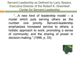 Servant-Leadership as Defined by Larry Spears, Executive Director of the Robert K. Greenleaf Center for Servant-Leadership		“…A new kind of leadership model – a model which puts serving others as the number one priority. Servant-leadership emphasizes increased service to others; a holistic approach to work; promoting a sense of community; and the sharing of power in decision-making.” (1996, p. 33)