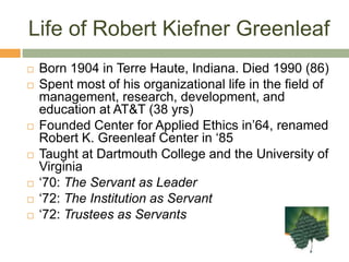 Life of Robert Kiefner GreenleafBorn 1904 in Terre Haute, Indiana. Died 1990 (86)Spent most of his organizational life in the field of management, research, development, and education at AT&T (38 yrs)Founded Center for Applied Ethics in’64, renamed Robert K. Greenleaf Center in ‘85Taught at Dartmouth College and the University of Virginia‘70: The Servant as Leader‘72: The Institution as Servant‘72: Trustees as Servants