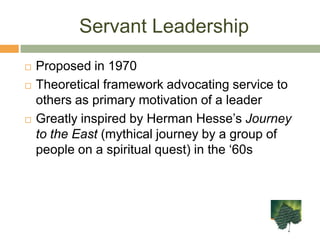 Servant LeadershipProposed in 1970Theoretical framework advocating service to others as primary motivation of a leaderGreatly inspired by Herman Hesse’sJourney to the East (mythical journey by a group of people on a spiritual quest) in the ‘60s
