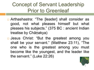 Concept of Servant Leadership Prior to GreenleafArthashastra: “The [leader] shall consider as good, not what pleases himself but what pleases his subjects.” (375 BC : ancient Indian treatise by Chāṇakya)Jesus Christ: “But the greatest among you shall be your servant.” (Matthew 23:11), “The one who is the greatest among you must become like the youngest, and the leader like the servant.” (Luke 22:26)
