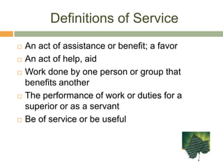 Definitions of ServiceAn act of assistance or benefit; a favorAn act of help, aidWork done by one person or group that benefits anotherThe performance of work or duties for a superior or as a servantBe of service or be useful