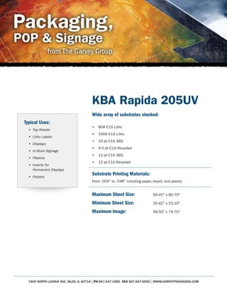 KBA Rapida 205UV
                                     Wide array of substrates stocked:
Typical Uses:
                                     •   80# C1S Litho
  • Top Sheets
                                     •   100# C1S Litho
  • Litho Labels
                                     •   10 pt C1S SBS
  • Displays
                                     •   9.5 pt C1S Recycled
  • In-Store Signage
                                     •   12 pt C1S SBS
  • Plastics
                                     •   12 pt C1S Recycled
  • Inserts for
    Permanent Displays
  • Posters
                                     Substrate Printing Materials:
                                     From .004" to .048" including paper, board, and plastic


                                     Maximum Sheet Size:                  59.45" x 80.70"

                                     Minimum Sheet Size:                  35.42" x 53.16"

                                     Maximum Image:                       58.50" x 79.70"




  7400 NORTH LEHIGH AVE. NILES, IL 60714 PH 847.647.1900 FAX 847.647.6550 WWW.GARVEYPACKAGING.COM
 