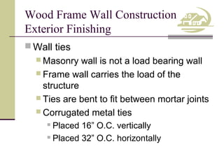 Wood Frame Wall Construction
Exterior Finishing
 Wall ties
 Masonry

wall is not a load bearing wall
 Frame wall carries the load of the
structure
 Ties are bent to fit between mortar joints
 Corrugated metal ties
Placed 16” O.C. vertically
 Placed 32” O.C. horizontally


 
