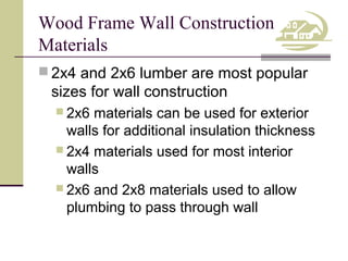 Wood Frame Wall Construction
Materials
 2x4 and 2x6 lumber are most popular

sizes for wall construction
 2x6

materials can be used for exterior
walls for additional insulation thickness
 2x4 materials used for most interior
walls
 2x6 and 2x8 materials used to allow
plumbing to pass through wall

 