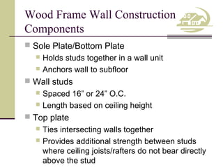 Wood Frame Wall Construction
Components
 Sole Plate/Bottom Plate

Holds studs together in a wall unit
 Anchors wall to subfloor


 Wall studs

Spaced 16” or 24” O.C.
 Length based on ceiling height


 Top plate

Ties intersecting walls together
 Provides additional strength between studs
where ceiling joists/rafters do not bear directly
above the stud


 