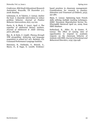 Networks: Vol. 12, Issue 1 Spring 2010
Roof & Kreutter 10
Conference, Mid-South Educational Research
Association. Knoxville, TN November 5-7,
2008. Reading.
Lohrmann, S., & Talerico, J. (2004). Anchor
the boat: A classwide intervention to reduce
problem behavior. Journal of Positive
Behavior Interventions, 6(2), 113-120.
Parris, S., & Block, C. (2007, April 1). The
expertise of adolescent literacy teachers.
Journal of Adolescent & Adult Literacy,
50(7), 582-596.
Ray, B., & Seely, C. (1998). Fluency through
TPR storytelling: Achieving real language
acquisition in school (2nd ed.). Berkeley, CA:
Command Performance Language Institute.
Simonsen, B., Fairbanks, S., Briesch, A.,
Myers, D., & Sugai, G. (2008). Evidence-
based practices in classroom management:
Considerations for research to practice.
Education and Treatment of Children, 31(3),
351-380.
Skala, C. (2003). Optimizing basic French
skills utilizing multiple teaching techniques.
(ERIC Document Reproduction Service No.
ED479988) Retrieved April 20, 2009, from
ERIC database.
Sutherland, K., Alder, N., & Gunter, P.
(2003). The effect of varying rates of
opportunities to respond to academic
requests on the classroom behavior of
students with EBD. Journal of Emotional and
Behavioral Disorders, 11(4), 239-248.
 