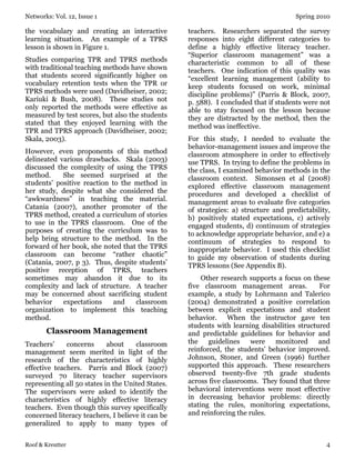 Networks: Vol. 12, Issue 1 Spring 2010
Roof & Kreutter 4
the vocabulary and creating an interactive
learning situation. An example of a TPRS
lesson is shown in Figure 1.
Studies comparing TPR and TPRS methods
with traditional teaching methods have shown
that students scored significantly higher on
vocabulary retention tests when the TPR or
TPRS methods were used (Davidheiser, 2002;
Kariuki & Bush, 2008). These studies not
only reported the methods were effective as
measured by test scores, but also the students
stated that they enjoyed learning with the
TPR and TPRS approach (Davidheiser, 2002;
Skala, 2003).
However, even proponents of this method
delineated various drawbacks. Skala (2003)
discussed the complexity of using the TPRS
method. She seemed surprised at the
students’ positive reaction to the method in
her study, despite what she considered the
“awkwardness” in teaching the material.
Catania (2007), another promoter of the
TPRS method, created a curriculum of stories
to use in the TPRS classroom. One of the
purposes of creating the curriculum was to
help bring structure to the method. In the
forward of her book, she noted that the TPRS
classroom can become “rather chaotic”
(Catania, 2007, p 3). Thus, despite students’
positive reception of TPRS, teachers
sometimes may abandon it due to its
complexity and lack of structure. A teacher
may be concerned about sacrificing student
behavior expectations and classroom
organization to implement this teaching
method.
Classroom Management
Teachers’ concerns about classroom
management seem merited in light of the
research of the characteristics of highly
effective teachers. Parris and Block (2007)
surveyed 70 literacy teacher supervisors
representing all 50 states in the United States.
The supervisors were asked to identify the
characteristics of highly effective literacy
teachers. Even though this survey specifically
concerned literacy teachers, I believe it can be
generalized to apply to many types of
teachers. Researchers separated the survey
responses into eight different categories to
define a highly effective literacy teacher.
“Superior classroom management” was a
characteristic common to all of these
teachers. One indication of this quality was
“excellent learning management (ability to
keep students focused on work, minimal
discipline problems)” (Parris & Block, 2007,
p. 588). I concluded that if students were not
able to stay focused on the lesson because
they are distracted by the method, then the
method was ineffective.
For this study, I needed to evaluate the
behavior-management issues and improve the
classroom atmosphere in order to effectively
use TPRS. In trying to define the problems in
the class, I examined behavior methods in the
classroom context. Simonsen et al (2008)
explored effective classroom management
procedures and developed a checklist of
management areas to evaluate five categories
of strategies: a) structure and predictability,
b) positively stated expectations, c) actively
engaged students, d) continuum of strategies
to acknowledge appropriate behavior, and e) a
continuum of strategies to respond to
inappropriate behavior. I used this checklist
to guide my observation of students during
TPRS lessons (See Appendix B).
Other research supports a focus on these
five classroom management areas. For
example, a study by Lohrmann and Talerico
(2004) demonstrated a positive correlation
between explicit expectations and student
behavior. When the instructor gave ten
students with learning disabilities structured
and predictable guidelines for behavior and
the guidelines were monitored and
reinforced, the students’ behavior improved.
Johnson, Stoner, and Green (1996) further
supported this approach. These researchers
observed twenty-five 7th grade students
across five classrooms. They found that three
behavioral interventions were most effective
in decreasing behavior problems: directly
stating the rules, monitoring expectations,
and reinforcing the rules.
 