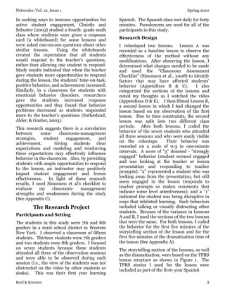 Networks: Vol. 12, Issue 1 Spring 2010
Roof & Kreutter 5
In seeking ways to increase opportunities for
active student engagement, Christle and
Schuster (2003) studied a fourth- grade math
class where students were given a response
card (a whiteboard) for some lessons and
were asked one-on-one questions about other
similar lessons. Using the whiteboards
created the expectation that all students
would respond to the teacher’s questions,
rather than allowing one student to respond.
Study results indicated that when the teacher
gave students more opportunities to respond
during the lesson, the students’ time-on-task,
positive behavior, and achievement increased.
Similarly, in a classroom for students with
emotional behavior disorders, researchers
gave the students increased response
opportunities and they found that behavior
problems decreased as students responded
more to the teacher’s questions (Sutherland,
Alder, & Gunter, 2003).
This research suggests there is a correlation
between some classroom-management
strategies, student engagement, and
achievement. Giving students clear
expectations and modeling and reinforcing
these expectations may effectively influence
behavior in the classroom. Also, by providing
students with ample opportunities to respond
to the lesson, an instructor may positively
impact student engagement and lesson
effectiveness. In light of these research
results, I used Simonsen et al’s checklist to
evaluate my classroom- management
strengths and weaknesses during the study
(See Appendix C).
The Research Project
Participants and Setting
The students in this study were 7th and 8th
graders in a rural school district in Western
New York. I observed a classroom of fifteen
students. Thirteen students were 7th graders
and two students were 8th graders. I focused
on seven students because these students
attended all three of the observation sessions
and were able to be observed during each
session (i.e., the view of the students was not
obstructed on the video by other students or
desks). This was their first year learning
Spanish. The Spanish class met daily for forty
minutes. Pseudonyms are used for all of the
participants in this study.
Research Design
I videotaped two lessons. Lesson A was
recorded as a baseline lesson to observe the
effectiveness of the method without any
modifications. After observing the lesson, I
determined what changes needed to be made
and used the “Classroom Assessment
Checklist” (Simonsen et al., 2008) to identify
factors that may have affected students’
behavior (Appendixes B & C). I also
categorized the sections of the lessons and
noted my thoughts as I watched the video
(Appendixes D & E). I then filmed Lesson B,
a second lesson in which I had changed the
lesson based on my observation of the first
lesson. Due to time constraints, the second
lesson was split into two different class
periods. After both lessons, I coded the
behavior of the seven students who attended
all three sessions and who were easily visible
on the videotape. Their behavior was
recorded on a scale of 0-3 in one-minute
intervals. A score of “3” denoted - “strongly
engaged” behavior (student seemed engaged
and was looking at the teacher or lesson
presentation and responding to teacher
prompts); “2” represented a student who was
looking away from the presentation, but still
seem engaged in the lesson (responds to
teacher prompts or makes comments that
indicate some level attentiveness); and a “1”
indicated the student was being disruptive in
ways that inhibited learning. Such behaviors
included talking or visually distracting other
students. Because of the variance in Lessons
A and B, I used the sections of the two lessons
that were the same. For both lessons, I coded
the behavior for the first five minutes of the
storytelling section of the lesson and for the
first five minutes of the dramatization time of
the lesson (See Appendix A).
The storytelling section of the lessons, as well
as the dramatization, were based on the TPRS
lesson structure as shown in Figure 1. The
TPRS stories I used for the lesson were
included as part of the first- year Spanish
 