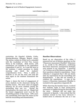 Networks: Vol. 12, Issue 1 Spring 2010
Roof & Kreutter 6
Figure 2: Level of Student Engagement, Lesson A.
curriculum, En Español, (Gahala, Carlin,
Heining-Boynton, Otheguy, Rupert, 2004).
The stories, written by Fritze (n.d.), coincided
with the vocabulary of Unit Two, Lesson
Three in the textbook. Both stories, with
translations, are included in the appendixes
(Appendixes F and G). As I read the story to
the students, I asked questions to clarify
meaning and check the students’
comprehension level. Then, I called on
students to act out the story and read the
story again as the students dramatized the
action.
Figure 2 shows the level of engagement of
seven students in the classroom during the
baseline lesson. The mean value of engaged
behavior for all seven students during the
storytelling time was 2.4. During the
dramatization, the mean was 2.8. Megan had
the lowest engagement score (1.5) for the
storytelling portion of the lesson. Jeff’s score
was consistently lower than the mean (2) for
both the storytelling and dramatization.
Baseline Observations
Based on my observation of the video, I
answered ten out of thirteen questions on the
“Classroom Assessment Checklist” (Simonsen
et al., 2008) in the affirmative, confirming
that those classroom- management strategies
were present in my classroom. I answered
“no” to three out of the thirteen questions. All
three questions related to expectations. Upon
reflection I recognized that I did not clearly
state my expectations for the storytelling and
dramatization. I also did not monitor or
reinforce the expectations. A copy of the
Lesson A Classroom Assessment Checklist is
included in the appendixes (Appendix B).
While observing the baseline lesson, I noticed
that students made at least twenty-seven
comments in English during the first telling of
the story. Students did not make any
comments in Spanish. I also noticed that the
students seemed to lose focus whenever I
looked down to reference the text as I was
 