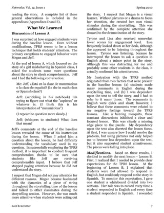Networks: Vol. 12, Issue 1 Spring 2010
Roof & Kreutter 7
reading the story. A complete list of these
general observations is included in the
appendixes (Appendixes D and E).
What We Learned
Discussion of Lesson A
I was surprised at how engaged students were
during the baseline lesson. Even without
modifications, TPRS seems to be a lesson
technique that holds students’ attention. The
primary exceptions to engaged behavior were
Megan and Jeff.
At the end of lesson A, which focused on the
story of a girl misbehaving in Spanish class, I
asked the students some more questions
about the story to check comprehension. Jeff
and I had the following conversation:
Me: Jeff, ¿Está en la clase de matemáticas
o la clase de español? (Is she in math class
or Spanish class?)
Jeff: (scribbling in his notebook) I'm
trying to figure out what the "aspieces" or
whatever is. (I think this is his
interpretation of “matemáticas”)
(I repeat the question more slowly.)
Jeff: (whispers to students) What does
that mean?
Jeff’s comments at the end of the baseline
lesson revealed the cause of his inattention
during the lesson. When I asked him a
question about the lesson, he had difficulty
understanding the vocabulary used in my
question. In successfully employing the TPRS
method, it is important to conduct frequent
comprehension checks to be sure that
students like Jeff are receiving
comprehensible input. I believe that Jeff
stopped paying attention because he did not
understand the story.
I suspect that Megan did not pay attention for
different reasons. Megan became fascinated
with the dynamics of a piece of string
throughout the storytelling time of the lesson
and talked to other classmates during the
storytelling session. However, she was much
more attentive when students were acting out
the story. I suspect that Megan is a visual
learner. Without pictures or a drama to focus
her attention, she created her own visual
stimulus during the storytelling. This was
confirmed by the complete attention she
showed to the dramatization of the story.
Tyrone and Lisa also received somewhat
lower scores for engagement level. Lisa
frequently looked down at her desk, although
she appeared to be listening throughout the
lesson. Tyrone was listening, because he
interrupted the lesson to ask a question in
English about a minor point in the story.
Although this was distracting for me and
probably some other students in the class, it
actually confirmed his attentiveness.
My frustration with the TPRS method
originated from two factors that were present
in the baseline lesson: (a) students made
many comments in English during the
storytelling time, and (b) I was dependent
upon the text to tell the story, and I had to
refer to it many times. The comments in
English were quick and short; however, I
believe that these comments were related to
my negative feelings toward the TPRS
lessons. Like a buzzing mosquito, these
constant distractions inhibited a clear and
focused lesson. This was clearly a missing
edge piece to the puzzle. My dependency
upon the text also diverted the lesson focus.
At first, I was unsure how I could resolve the
problem, but using pictures not only helped
me to become less dependent upon the text,
but it also supported student attentiveness.
The pieces were falling into place.
Modifications. Based on these results, I
decided to modify the next lesson - Lesson B.
First, I realized that I needed to provide clear
expectations for the TPRS lesson. At the
beginning of Lesson B, I explained that
students were not allowed to respond in
English, but could only respond to the story in
Spanish. To monitor this expectation, I gave
one student a whiteboard divided into two
sections. Her role was to record every time a
student responded in English and every time
a student responded in Spanish. I rewarded
 