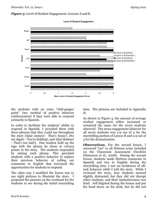 Networks: Vol. 12, Issue 1 Spring 2010
Roof & Kreutter 8
Figure 3. Level of Student Engagement, Lessons A and B.
the students with an extra “chili-pepper
point” (my method of positive behavior
reinforcement) if they were able to respond
primarily in Spanish.
In order to facilitate the students’ ability to
respond in Spanish, I provided them with
three phrases that they could use throughout
the story (¡Qué cómico!- That’s funny!; ¡No
me digas! - You’re kidding!, and ¡Qué lástima!
- That’s too bad!). One student held up the
sign with the phrase he chose at various
points in the story. The students responded
by stating each phrase. This provided
students with a positive behavior to replace
their previous behavior of yelling out
comments in English that increased the
opportunities for students to respond.
The other way I modified the lesson was to
use eight pictures to illustrate the story. I
projected the pictures on the overhead for the
students to see during the initial storytelling
time. The pictures are included in Appendix
H.
As shown in Figure 3, the amount of average
student engagement either increased or
remained the same for the seven students
observed. The mean engagement behavior for
all seven students was 2.9 out of 3 for the
storytelling portion of Lesson B and 2.9 out of
3 for the dramatization.
Observations. For the second lesson, I
answered “yes” to all thirteen areas included
on the Classroom Assessment Checklist
(Simonsen et al., 2008). During the second
lesson, students made thirteen comments in
Spanish and two in English during the
storytelling time. I saw no incidences of off-
task behavior while I told the story. While I
reviewed the story, four students seemed
slightly distracted, but they did not disrupt
other students, and their inattentiveness was
brief. Jeff fidgeted during the lesson and put
his head down on his desk, but he did not
 