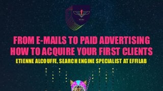 FROM E-MAILS TO PAID ADVERTISING
HOW TO ACQUIRE YOUR FIRST CLIENTS
ETIENNE ALCOUFFE, SEARCH ENGINE SPECIALIST AT EFFILAB
 