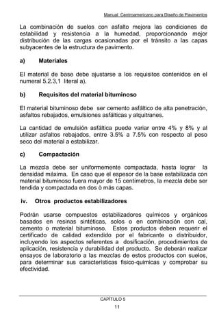 Manual Centroamericano para Diseño de Pavimentos
CAPÌTULO 5
11
La combinación de suelos con asfalto mejora las condiciones de
estabilidad y resistencia a la humedad, proporcionando mejor
distribución de las cargas ocasionadas por el tránsito a las capas
subyacentes de la estructura de pavimento.
a) Materiales
El material de base debe ajustarse a los requisitos contenidos en el
numeral 5.2.3,1 literal a).
b) Requisitos del material bituminoso
El material bituminoso debe ser cemento asfáltico de alta penetración,
asfaltos rebajados, emulsiones asfálticas y alquitranes.
La cantidad de emulsión asfáltica puede variar entre 4% y 8% y al
utilizar asfaltos rebajados, entre 3.5% a 7.5% con respecto al peso
seco del material a estabilizar.
c) Compactación
La mezcla debe ser uniformemente compactada, hasta lograr la
densidad máxima. En caso que el espesor de la base estabilizada con
material bituminoso fuera mayor de 15 centímetros, la mezcla debe ser
tendida y compactada en dos ò más capas.
iv. Otros productos estabilizadores
Podrán usarse compuestos estabilizadores químicos y orgánicos
basados en resinas sintéticas, solos o en combinación con cal,
cemento o material bituminoso. Estos productos deben requerir el
certificado de calidad extendido por el fabricante o distribuidor,
incluyendo los aspectos referentes a dosificación, procedimientos de
aplicación, resistencia y durabilidad del producto. Se deberán realizar
ensayos de laboratorio a las mezclas de estos productos con suelos,
para determinar sus características fisico-quimicas y comprobar su
efectividad.
 