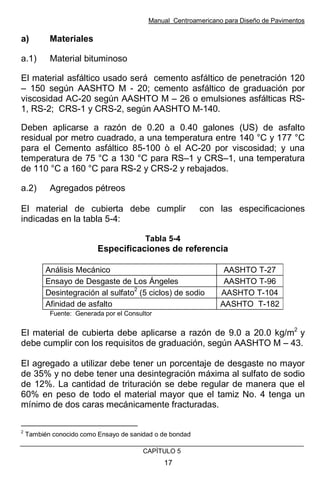 Manual Centroamericano para Diseño de Pavimentos
CAPÌTULO 5
17
a) Materiales
a.1) Material bituminoso
El material asfáltico usado será cemento asfáltico de penetración 120
– 150 según AASHTO M - 20; cemento asfáltico de graduación por
viscosidad AC-20 según AASHTO M – 26 o emulsiones asfálticas RS-
1, RS-2; CRS-1 y CRS-2, según AASHTO M-140.
Deben aplicarse a razón de 0.20 a 0.40 galones (US) de asfalto
residual por metro cuadrado, a una temperatura entre 140 °C y 177 °C
para el Cemento asfáltico 85-100 ò el AC-20 por viscosidad; y una
temperatura de 75 °C a 130 °C para RS–1 y CRS–1, una temperatura
de 110 °C a 160 °C para RS-2 y CRS-2 y rebajados.
a.2) Agregados pétreos
El material de cubierta debe cumplir con las especificaciones
indicadas en la tabla 5-4:
Tabla 5-4
Especificaciones de referencia
Análisis Mecánico AASHTO T-27
Ensayo de Desgaste de Los Ángeles AASHTO T-96
Desintegración al sulfato
2
(5 ciclos) de sodio AASHTO T-104
Afinidad de asfalto AASHTO T-182
Fuente: Generada por el Consultor
El material de cubierta debe aplicarse a razón de 9.0 a 20.0 kg/m2
y
debe cumplir con los requisitos de graduación, según AASHTO M – 43.
El agregado a utilizar debe tener un porcentaje de desgaste no mayor
de 35% y no debe tener una desintegración máxima al sulfato de sodio
de 12%. La cantidad de trituración se debe regular de manera que el
60% en peso de todo el material mayor que el tamiz No. 4 tenga un
mínimo de dos caras mecánicamente fracturadas.
2
También conocido como Ensayo de sanidad o de bondad
 