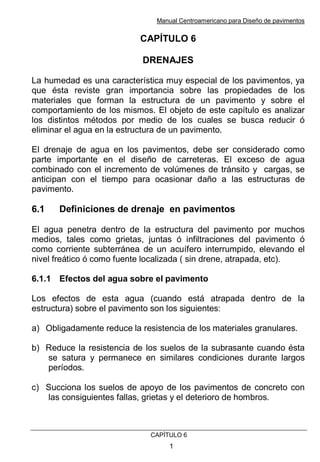 Manual Centroamericano para Diseño de pavimentos
CAPÌTULO 6
1
CAPÍTULO 6
DRENAJES
La humedad es una característica muy especial de los pavimentos, ya
que ésta reviste gran importancia sobre las propiedades de los
materiales que forman la estructura de un pavimento y sobre el
comportamiento de los mismos. El objeto de este capítulo es analizar
los distintos métodos por medio de los cuales se busca reducir ó
eliminar el agua en la estructura de un pavimento.
El drenaje de agua en los pavimentos, debe ser considerado como
parte importante en el diseño de carreteras. El exceso de agua
combinado con el incremento de volúmenes de tránsito y cargas, se
anticipan con el tiempo para ocasionar daño a las estructuras de
pavimento.
6.1 Definiciones de drenaje en pavimentos
El agua penetra dentro de la estructura del pavimento por muchos
medios, tales como grietas, juntas ó infiltraciones del pavimento ó
como corriente subterránea de un acuífero interrumpido, elevando el
nivel freático ó como fuente localizada ( sin drene, atrapada, etc).
6.1.1 Efectos del agua sobre el pavimento
Los efectos de esta agua (cuando está atrapada dentro de la
estructura) sobre el pavimento son los siguientes:
a) Obligadamente reduce la resistencia de los materiales granulares.
b) Reduce la resistencia de los suelos de la subrasante cuando ésta
se satura y permanece en similares condiciones durante largos
períodos.
c) Succiona los suelos de apoyo de los pavimentos de concreto con
las consiguientes fallas, grietas y el deterioro de hombros.
 