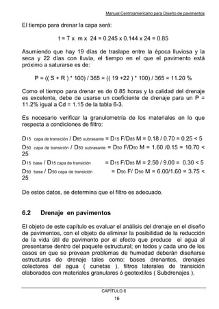 Manual Centroamericano para Diseño de pavimentos
CAPÌTULO 6
16
El tiempo para drenar la capa será:
t = T x m x 24 = 0.245 x 0.144 x 24 = 0.85
Asumiendo que hay 19 días de traslape entre la época lluviosa y la
seca y 22 días con lluvia, el tiempo en el que el pavimento está
próximo a saturarse es de:
P = (( S + R ) * 100) / 365 = (( 19 +22 ) * 100) / 365 = 11.20 %
Como el tiempo para drenar es de 0.85 horas y la calidad del drenaje
es excelente, debe de usarse un coeficiente de drenaje para un P =
11.2% igual a Cd = 1.15 de la tabla 6-3.
Es necesario verificar la granulometría de los materiales en lo que
respecta a condiciones de filtro:
D15 capa de transición / D85 subrasante = D15 F/D85 M = 0.18 / 0.70 = 0.25 < 5
D50 capa de transición / D50 subrasante = D50 F/D50 M = 1.60 /0.15 = 10.70 <
25
D15 base / D15 capa de transición = D15 F/D85 M = 2.50 / 9.00 = 0.30 < 5
D50 base / D50 capa de transición = D50 F/ D50 M = 6.00/1.60 = 3.75 <
25
De estos datos, se determina que el filtro es adecuado.
6.2 Drenaje en pavimentos
El objeto de este capítulo es evaluar el análisis del drenaje en el diseño
de pavimentos, con el objeto de eliminar la posibilidad de la reducción
de la vida útil de pavimento por el efecto que produce el agua al
presentarse dentro del paquete estructural; en todos y cada uno de los
casos en que se prevean problemas de humedad deberán diseñarse
estructuras de drenaje tales como: bases drenantes, drenajes
colectores del agua ( cunetas ), filtros laterales de transición
elaborados con materiales granulares ó geotextiles ( Subdrenajes ).
 