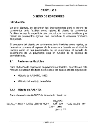 Manual Centroamericano para Diseño de Pavimentos
CAPÌTULO 7
1
CAPÍTULO 7
DISEÑO DE ESPESORES
Introducción
En este capítulo, se describen los procedimientos para el diseño de
pavimentos tanto flexibles como rígidos. El diseño de pavimentos
flexibles incluye la superficie con concretos o mezclas asfálticas y el
diseño de pavimentos rígidos con superficie de concreto hidráulico
con juntas.
El concepto del diseño de pavimentos tanto flexibles como rígidos, es
determinar primero el espesor de la estructura basado en el nivel de
tránsito como en las propiedades de los materiales; el período de
desempeño de un pavimento esta en función de la pérdida de
serviciabilidad.
7.1 Pavimentos flexibles
Para el diseño de espesores en pavimentos flexibles, descritos en este
manual, se usarán dos tipos de métodos, los cuales son los siguientes:
• Método de AASHTO, 1,993.
• Método del Instituto de Asfalto.
7.1.1 Método de AASHTO.
Para el método de AASHTO la fórmula de diseño es:
log10( PSI)
log10W18 = Zr So + 9.36log10(SN+1) - 0.20 + 4.20 –1.50 + 2.32 log10Mr - 8.07
0.40+ 1094
(SN+1) 5.19
log10( PSI)
log10W18 = Zr So + 9.36log10(SN+1) - 0.20 + 4.20 –1.50 + 2.32 log10Mr - 8.07
0.40+ 1094
(SN+1) 5.19
 