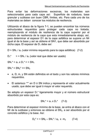 Manual Centroamericano para Diseño de Pavimentos
CAPÌTULO 7
9
Para evitar las deformaciones excesivas, los materiales son
seleccionados para cada capa así: Superficie de rodadura, base
granular y subbase con buen CBR, límites, etc. Para cada uno de los
materiales se deben conocer los módulos de resiliencia.
Utilizando el ábaco de la figura 7-1, se pueden encontrar los números
estructurales requeridos para proteger cada capa no tratada,
reemplazando el módulo de resiliencia de la capa superior por el
módulo de resiliencia de la capa que esta inmediatamente abajo; así,
para determinar el espesor D1 de la capa asfáltica se supone un Mr
igual al de la base y así se obtiene el SN1, que debe ser absorbido por
dicha capa. El espesor de D1 debe ser:
D > SN1 / a1 (valor mínimo requerido para la capa asfáltica) (7-2)
D1* > = SN1 / a1 (valor real que debe ser usado)
SN1* = a1 x D1* > = SN1
SN1* + SN2* >= SN2
• a, D, m, y SN están definidos en el texto y son los valores mínimos
requeridos.
• El asterisco “*” en D ó SN indica y representa el valor actualmente
usado, que debe ser igual ó mayor al valor requerido.
Se adopta un espesor D1* ligeramente mayor y el número estructural
absorbido por esta capa es:
SN1* = a1 x D1* (7-3)
Para determinar el espesor mínimo de la base, se entra al ábaco con el
Mr de la subbase y entonces se obtiene el SN2, a ser absorbido por el
concreto asfáltico y la base. Así:
D2* > = SN2 – SN1* / a2 x m2 (7-4)
 