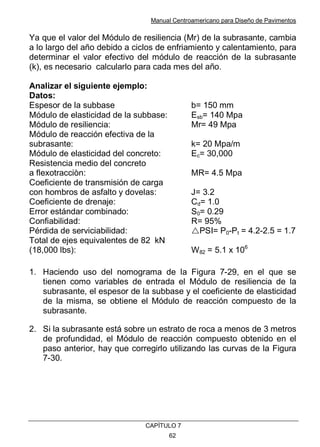 Manual Centroamericano para Diseño de Pavimentos
CAPÌTULO 7
62
Ya que el valor del Módulo de resiliencia (Mr) de la subrasante, cambia
a lo largo del año debido a ciclos de enfriamiento y calentamiento, para
determinar el valor efectivo del módulo de reacción de la subrasante
(k), es necesario calcularlo para cada mes del año.
Analizar el siguiente ejemplo:
Datos:
Espesor de la subbase b= 150 mm
Módulo de elasticidad de la subbase: Esb= 140 Mpa
Módulo de resiliencia: Mr= 49 Mpa
Módulo de reacción efectiva de la
subrasante: k= 20 Mpa/m
Módulo de elasticidad del concreto: Ec= 30,000
Resistencia medio del concreto
a flexotracciòn: MR= 4.5 Mpa
Coeficiente de transmisión de carga
con hombros de asfalto y dovelas: J= 3.2
Coeficiente de drenaje: Cd= 1.0
Error estándar combinado: S0= 0.29
Confiabilidad: R= 95%
Pérdida de serviciabilidad: !PSI= P0-Pt = 4.2-2.5 = 1.7
Total de ejes equivalentes de 82 kN
(18,000 lbs): W82 = 5.1 x 106
1. Haciendo uso del nomograma de la Figura 7-29, en el que se
tienen como variables de entrada el Módulo de resiliencia de la
subrasante, el espesor de la subbase y el coeficiente de elasticidad
de la misma, se obtiene el Módulo de reacción compuesto de la
subrasante.
2. Si la subrasante está sobre un estrato de roca a menos de 3 metros
de profundidad, el Módulo de reacción compuesto obtenido en el
paso anterior, hay que corregirlo utilizando las curvas de la Figura
7-30.
 