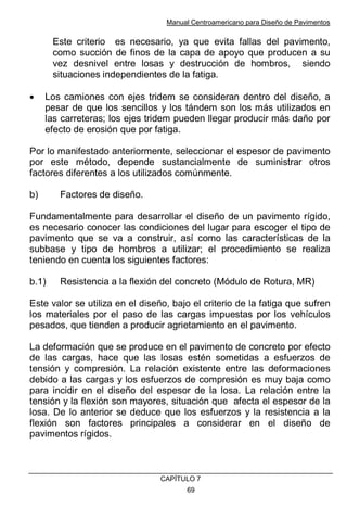 Manual Centroamericano para Diseño de Pavimentos
CAPÌTULO 7
69
Este criterio es necesario, ya que evita fallas del pavimento,
como succión de finos de la capa de apoyo que producen a su
vez desnivel entre losas y destrucción de hombros, siendo
situaciones independientes de la fatiga.
• Los camiones con ejes tridem se consideran dentro del diseño, a
pesar de que los sencillos y los tándem son los más utilizados en
las carreteras; los ejes tridem pueden llegar producir más daño por
efecto de erosión que por fatiga.
Por lo manifestado anteriormente, seleccionar el espesor de pavimento
por este método, depende sustancialmente de suministrar otros
factores diferentes a los utilizados comúnmente.
b) Factores de diseño.
Fundamentalmente para desarrollar el diseño de un pavimento rígido,
es necesario conocer las condiciones del lugar para escoger el tipo de
pavimento que se va a construir, así como las características de la
subbase y tipo de hombros a utilizar; el procedimiento se realiza
teniendo en cuenta los siguientes factores:
b.1) Resistencia a la flexión del concreto (Módulo de Rotura, MR)
Este valor se utiliza en el diseño, bajo el criterio de la fatiga que sufren
los materiales por el paso de las cargas impuestas por los vehículos
pesados, que tienden a producir agrietamiento en el pavimento.
La deformación que se produce en el pavimento de concreto por efecto
de las cargas, hace que las losas estén sometidas a esfuerzos de
tensión y compresión. La relación existente entre las deformaciones
debido a las cargas y los esfuerzos de compresión es muy baja como
para incidir en el diseño del espesor de la losa. La relación entre la
tensión y la flexión son mayores, situación que afecta el espesor de la
losa. De lo anterior se deduce que los esfuerzos y la resistencia a la
flexión son factores principales a considerar en el diseño de
pavimentos rígidos.
 