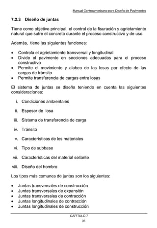 Manual Centroamericano para Diseño de Pavimentos
CAPÌTULO 7
95
7.2.3 Diseño de juntas
Tiene como objetivo principal, el control de la fisuración y agrietamiento
natural que sufre el concreto durante el proceso constructivo y de uso.
Además, tiene las siguientes funciones:
• Controla el agrietamiento transversal y longitudinal
• Divide el pavimento en secciones adecuadas para el proceso
constructivo
• Permite el movimiento y alabeo de las losas por efecto de las
cargas de tránsito
• Permite transferencia de cargas entre losas
El sistema de juntas se diseña teniendo en cuenta las siguientes
consideraciones:
i. Condiciones ambientales
ii. Espesor de losa
iii. Sistema de transferencia de carga
iv. Tránsito
v. Características de los materiales
vi. Tipo de subbase
vii. Características del material sellante
viii. Diseño del hombro
Los tipos más comunes de juntas son los siguientes:
• Juntas transversales de construcción
• Juntas transversales de expansión
• Juntas transversales de contracción
• Juntas longitudinales de contracción
• Juntas longitudinales de construcción
 