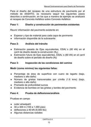 Manual Centroamericano para Diseño de Pavimentos
CAPÌTULO 8
13
Para el diseño del recapeo de una estructura de pavimento por el
método de AASHTO, es necesario seguir los siguientes pasos
descritos a continuación, en los que a manera de ejemplo se analizará
el recapeo de Concreto Asfáltico sobre Concreto Asfáltico:
Paso 1: Diseño y construcción de pavimentos existentes
Reunir información del pavimento existente en:
♦ Espesor y tipo de material para cada capa de pavimento
♦ información disponible de la subrasante
Paso 2: Análisis del tránsito
♦ Estimación pasada de Ejes equivalentes, ESAL´s (80 kN) en el
carril de diseño desde la construcción (Np)
♦ Estimación futura de Ejes equivalentes, ESAL´s (80 kN) en el carril
de diseño sobre el periodo de diseño (Nf)
Paso 3: Inspección de las condiciones del camino
Medir (como mínimo) las siguientes fallas:
♦ Porcentaje de área de superficie con cuero de lagarto (bajo,
mediano o alto daño)
♦ Número de grietas transversales por c/milla (1.6 kms) (bajo,
mediano o alto daño)
♦ Promedio de profundidad surcos
♦ Evidencia de bombeo en las grietas y bordes del pavimento
Paso 4: Prueba de deflexiones/análisis
Pruebas en campo
♦ outer wheelpaht
♦ 30 a 300 m (100 a 1,000 pies)
♦ deflexiones a 40 kN (9,000 lbs)
♦ Algunas distancias radiales
 