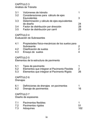 iv
CAPÍTULO 3
Análisis de Tránsito
3.1 Volúmenes de tránsito 1
3.2 Consideraciones para cálculo de ejes
Equivalentes 3
3.3 Determinación y cálculo de ejes equivalentes
de diseño 24
3.4 Factor de distribución por dirección 28
3.5 Factor de distribución por carril 29
CAPÍTULO 4
Evaluación de Subrasantes
4.1 Propiedades físico-mecánicas de los suelos para
Subrasante 2
4.2 Clasificación de suelos 2
4.3 Ensayo de suelos 4
CAPÍTULO 5
Elementos de la estructura de pavimento
5.1 Tipos de pavimento 1
5.2 Elementos que integran el Pavimento Flexible 2
5.3 Elementos que integran el Pavimento Rígido 26
CAPÍTULO 6
Drenajes
6.1 Definiciones de drenajes en pavimentos 1
6.2 Drenaje de pavimentos 16
CAPÍTULO 7
Diseño de espesores
7.1 Pavimentos flexibles 1
7.2 Pavimentos rígidos 51
7.3 Adoquines 102
 