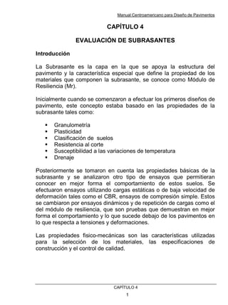 Manual Centroamericano para Diseño de Pavimentos
CAPÌTULO 4
1
CAPÍTULO 4
EVALUACIÓN DE SUBRASANTES
Introducción
La Subrasante es la capa en la que se apoya la estructura del
pavimento y la característica especial que define la propiedad de los
materiales que componen la subrasante, se conoce como Módulo de
Resiliencia (Mr).
Inicialmente cuando se comenzaron a efectuar los primeros diseños de
pavimento, este concepto estaba basado en las propiedades de la
subrasante tales como:
! Granulometría
! Plasticidad
! Clasificación de suelos
! Resistencia al corte
! Susceptibilidad a las variaciones de temperatura
! Drenaje
Posteriormente se tomaron en cuenta las propiedades básicas de la
subrasante y se analizaron otro tipo de ensayos que permitieran
conocer en mejor forma el comportamiento de estos suelos. Se
efectuaron ensayos utilizando cargas estáticas o de baja velocidad de
deformación tales como el CBR, ensayos de compresión simple. Estos
se cambiaron por ensayos dinámicos y de repetición de cargas como el
del módulo de resiliencia, que son pruebas que demuestran en mejor
forma el comportamiento y lo que sucede debajo de los pavimentos en
lo que respecta a tensiones y deformaciones.
Las propiedades fisico-mecánicas son las características utilizadas
para la selección de los materiales, las especificaciones de
construcción y el control de calidad.
 