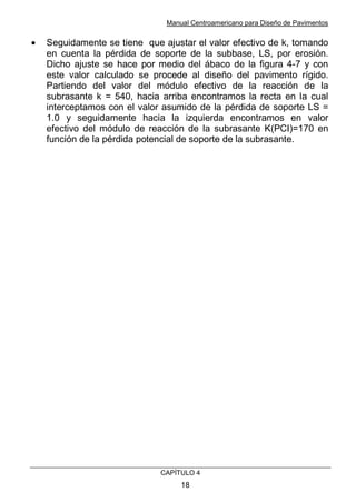 Manual Centroamericano para Diseño de Pavimentos
CAPÌTULO 4
18
• Seguidamente se tiene que ajustar el valor efectivo de k, tomando
en cuenta la pérdida de soporte de la subbase, LS, por erosión.
Dicho ajuste se hace por medio del ábaco de la figura 4-7 y con
este valor calculado se procede al diseño del pavimento rígido.
Partiendo del valor del módulo efectivo de la reacción de la
subrasante k = 540, hacia arriba encontramos la recta en la cual
interceptamos con el valor asumido de la pérdida de soporte LS =
1.0 y seguidamente hacia la izquierda encontramos en valor
efectivo del módulo de reacción de la subrasante K(PCI)=170 en
función de la pérdida potencial de soporte de la subrasante.
 