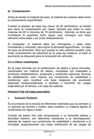 Manual Centroamericano para Diseño de Pavimentos
CAPÌTULO 5
6
b) Compactación
Antes de tender el material de base, el material de subbase debe tener
la compactación especificada.
Cuando el espesor de base sea mayor de 20 centímetros, se tendrá
que hacer la compactación por capas, siempre que éstas no sean
mayores de 20 ni menores de 10 centímetros. Además, se tiene que
humedecer la superficie entre capas, para conseguir una mejor
adhesión entre éstas y así evitar deslizamientos.
Al compactar, el material debe ser homogéneo y debe estar
humedecido y mezclado, para lograr la densidad especificada. La capa
de base ya terminada, tiene que quedar lo más uniforme posible, para
evitar concentración de esfuerzos en la capa de rodadura, al estar el
pavimento ya dispuesto para la circulación de vehículos.
5.2.3.2 Base estabilizada
Es la capa formada por la combinación de piedra o grava trituradas,
combinadas con material de relleno, mezclados con materiales o
productos estabilizadores, preparada y construida aplicando técnicas
de estabilización, para mejorar sus condiciones de estabilidad y
resistencia, para constituir una base integrante del pavimento
destinada fundamentalmente a distribuir y transmitir las cargas
originadas por el tránsito, a la capa de subbase.
PRODUCTOS ESTABILIZADORES
i. Cemento Portland
Es el producto de la mezcla de diferentes materiales que se someten a
un proceso de cocción y molido, para constituir un material ligante al
combinarse con agua y suelo.
Cuando las bases han sido compactadas a su humedad óptima y
densidad máxima, son altamente resistentes a la desintegración,
además de mejorar sus condiciones de estabilidad y resistencia a la
humedad, proporcionando una mejor distribución de las cargas de
 