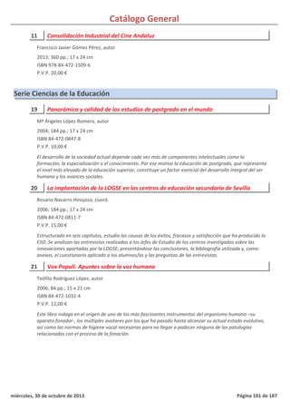 Catálogo General
11 Consolidación Industrial del Cine Andaluz
2013; 360 pp.; 17 x 24 cm
ISBN 978-84-472-1509-6
P.V.P. 20,00 €
Francisco Javier Gómez Pérez, autor
Serie Ciencias de la Educación
19 Panorámica y calidad de los estudios de postgrado en el mundo
2004; 184 pp.; 17 x 24 cm
ISBN 84-472-0847-8
P.V.P. 10,00 €
El desarrollo de la sociedad actual depende cada vez más de componentes intelectuales como la
formación, la especialización o el conocimiento. Por ese motivo la educación de postgrado, que representa
el nivel más elevado de la educación superior, constituye un factor esencial del desarrollo integral del ser
humano y los avances sociales.
Mª Ángeles López Romero, autor
20 La implantación de la LOGSE en los centros de educación secundaria de Sevilla
2006; 184 pp.; 17 x 24 cm
ISBN 84-472-0811-7
P.V.P. 15,00 €
Estructurado en seis capítulos, estudia las causas de los éxitos, fracasos y satisfacción que ha producido la
ESO. Se analizan las entrevistas realizadas a los Jefes de Estudio de los centros investigados sobre las
innovaciones aportadas por la LOGSE; presentándose las conclusiones, la bibliografía utilizada y, como
anexos, el cuestionario aplicado a los alumnos/as y las preguntas de las entrevistas.
Rosario Navarro Hinojosa, coord.
21 Vox Populi. Apuntes sobre la voz humana
2006; 84 pp.; 15 x 21 cm
ISBN 84-472-1032-4
P.V.P. 12,00 €
Este libro indaga en el origen de uno de los más fascinantes instrumentos del organismo humano –su
aparato fonador-, los múltiples avatares por los que ha pasado hasta alcanzar su actual estado evolutivo,
así como las normas de higiene vocal necesarias para no llegar a padecer ninguna de las patologías
relacionadas con el proceso de la fonación.
Teófilo Rodríguez López, autor
miércoles, 30 de octubre de 2013 Página 101 de 187
 