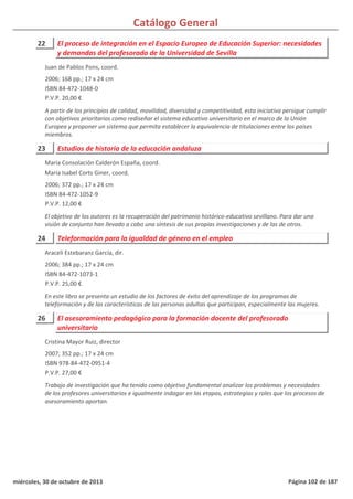 Catálogo General
22 El proceso de integración en el Espacio Europeo de Educación Superior: necesidades
y demandas del profesorado de la Universidad de Sevilla
2006; 168 pp.; 17 x 24 cm
ISBN 84-472-1048-0
P.V.P. 20,00 €
A partir de los principios de calidad, movilidad, diversidad y competitividad, esta iniciativa persigue cumplir
con objetivos prioritarios como rediseñar el sistema educativo universitario en el marco de la Unión
Europea y proponer un sistema que permita establecer la equivalencia de titulaciones entre los países
miembros.
Juan de Pablos Pons, coord.
23 Estudios de historia de la educación andaluza
2006; 372 pp.; 17 x 24 cm
ISBN 84-472-1052-9
P.V.P. 12,00 €
El objetivo de los autores es la recuperación del patrimonio histórico-educativo sevillano. Para dar una
visión de conjunto han llevado a cabo una síntesis de sus propias investigaciones y de las de otros.
María Consolación Calderón España, coord.
María Isabel Corts Giner, coord.
24 Teleformación para la igualdad de género en el empleo
2006; 384 pp.; 17 x 24 cm
ISBN 84-472-1073-1
P.V.P. 25,00 €
En este libro se presenta un estudio de los factores de éxito del aprendizaje de los programas de
teleformación y de las características de las personas adultas que participan, especialmente las mujeres.
Araceli Estebaranz García, dir.
26 El asesoramiento pedagógico para la formación docente del profesorado
universitario
2007; 352 pp.; 17 x 24 cm
ISBN 978-84-472-0951-4
P.V.P. 27,00 €
Trabajo de investigación que ha tenido como objetivo fundamental analizar los problemas y necesidades
de los profesores universitarios e igualmente indagar en las etapas, estrategias y roles que los procesos de
asesoramiento aportan.
Cristina Mayor Ruiz, director
miércoles, 30 de octubre de 2013 Página 102 de 187
 