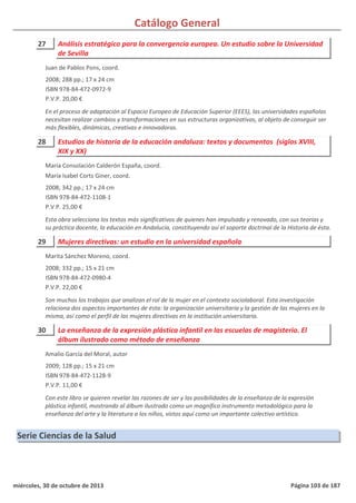 Catálogo General
27 Análisis estratégico para la convergencia europea. Un estudio sobre la Universidad
de Sevilla
2008; 288 pp.; 17 x 24 cm
ISBN 978-84-472-0972-9
P.V.P. 20,00 €
En el proceso de adaptación al Espacio Europeo de Educación Superior (EEES), las universidades españolas
necesitan realizar cambios y transformaciones en sus estructuras organizativas, al objeto de conseguir ser
más flexibles, dinámicas, creativas e innovadoras.
Juan de Pablos Pons, coord.
28 Estudios de historia de la educación andaluza: textos y documentos (siglos XVIII,
XIX y XX)
2008; 342 pp.; 17 x 24 cm
ISBN 978-84-472-1108-1
P.V.P. 25,00 €
Esta obra selecciona los textos más significativos de quienes han impulsado y renovado, con sus teorías y
su práctica docente, la educación en Andalucía, constituyendo así el soporte doctrinal de la Historia de ésta.
María Consolación Calderón España, coord.
María Isabel Corts Giner, coord.
29 Mujeres directivas: un estudio en la universidad española
2008; 332 pp.; 15 x 21 cm
ISBN 978-84-472-0980-4
P.V.P. 22,00 €
Son muchos los trabajos que analizan el rol de la mujer en el contexto sociolaboral. Esta investigación
relaciona dos aspectos importantes de ésta: la organización universitaria y la gestión de las mujeres en la
misma, así como el perfil de las mujeres directivas en la institución universitaria.
Marita Sánchez Moreno, coord.
30 La enseñanza de la expresión plástica infantil en las escuelas de magisterio. El
álbum ilustrado como método de enseñanza
2009; 128 pp.; 15 x 21 cm
ISBN 978-84-472-1128-9
P.V.P. 11,00 €
Con este libro se quieren revelar las razones de ser y las posibilidades de la enseñanza de la expresión
plástica infantil, mostrando al álbum ilustrado como un magnífico instrumento metodológico para la
enseñanza del arte y la literatura a los niños, vistos aquí como un importante colectivo artístico.
Amalio García del Moral, autor
Serie Ciencias de la Salud
miércoles, 30 de octubre de 2013 Página 103 de 187
 