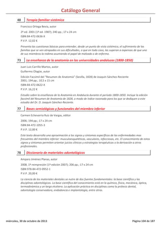 Catálogo General
48 Terapia familiar sistémica
2º ed. 2001 (1ª ed. 1987); 240 pp.; 17 x 24 cm
ISBN 84-472-0636-X
P.V.P. 12,02 €
Presenta las cuestionas básicas para entender, desde un punto de vista sistémico, el sufrimiento de las
familias que se ven atrapadas en sus dificultades, o que en todo caso, las superan a expensas de que uno
de sus miembros la redima asumiendo el papel de malvado o de enfermo.
Francisco Ortega Bevia, autor
73 La enseñanza de la anatomía en las universidades andaluzas (1800-1850)
Edición Facsímil del “Resumen de Anatomía” (Sevilla, 1828) de Joaquín Sánchez-Reciente
2001; 194 pp.; 10,5 x 15 cm
ISBN 84-472-0622-X
P.V.P. 16,22 €
Estudio sobre la enseñanza de la Anatomía en Andalucía durante el periodo 1800-1850. Incluye la edición
facsímil del Resumen de Anatomía de 1828, a modo de índice razonado para los que se dediquen a este
estudio del Dr. D. Joaquín Sánchez-Reciente.
Juan Luis Carrillo Martos, autor
Guillermo Olagüe, autor
77 Bases semiológicas y funcionales del miembro inferior
2006; 194 pp.; 17 x 24 cm
ISBN 84-472-1055-3
P.V.P. 12,00 €
Este texto desarrolla una aproximación a los signos y síntomas específicos de las enfermedades mas
frecuentes del miembro inferior: musculoesqueléticas, vasculares, infecciosas, etc. El conocimiento de estos
signos y síntomas permiten orientar juicios clínicos y estrategias terapéuticas o la derivación a otros
profesionales.
Carmen Echevarria Ruiz de Vargas, editor
78 Diccionario de materiales odontológicos
2008, 1ª reimpresión (1ª edición 2007); 206 pp.; 17 x 24 cm
ISBN 978-84-472-0952-1
P.V.P. 20,00 €
La ciencia de los materiales dentales se nutre de dos fuentes fundamentales: la base científica y las
disciplinas odontológicas. La base científica del conocimiento está en la química, física, mecánica, óptica,
termodinámica y un largo etcétera. La aplicación práctica en disciplinas como la prótesis dental,
odontología conservadora, endodoncia e implantología, entre otras.
Amparo Jiménez Planas, autor
miércoles, 30 de octubre de 2013 Página 104 de 187
 