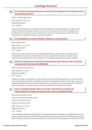 Catálogo General
64 La relación Universidad-Empresa en materia de investigación. Una evaluación en la
Universidad de Sevilla
2004; 194 pp.; 17 x 24 cm
ISBN 84-472-0815-X
P.V.P. 12,00 €
En este libro se aborda uno de los primeros estudios sobre las realidades actuales y los efectos de la
Política Científico-Tecnológica. Estudios como éste son básicos para comprender la realidad de las
transferencias de tecnología, cuestión importante a la hora de tomar decisiones coherentes en la
orientación de la Política Tecnológica de las Universidades.
Emilio J. Díaz Borrego, autor
65 La rentabilidad en el Sector Hotelero. Eficiencia y concentración
2004; 196 pp.; 15 x 21 cm
ISBN 84-472-0854-0
P.V.P. 10,00 €
El presente estudio trata de la relación rentabilidad/dimensión, partiendo de las opiniones de los
responsables directos de los establecimientos. Con la colaboración de expertos se elaboran unas
conclusiones que finalmente son contrastadas con la realidad revelada por los estados contables.
Pilar Giráldez, autor
66 Análisis económico de la liberación del transporte aéreo: efectos sobre el sistema
aeroportuario de Andalucía (1986-2001)
2006; 482 pp.; 17 x 24 cm
ISBN 84-472-0888-5
P.V.P. 25,00 €
El papel que juegan los aeropuertos como infraestructura básica del transporte aéreo y como elemento
clave del desarrollo económico en Andalucía justifica su tratamiento específico en esta obra, en la que se
estudia detalladamente la evolución del tráfico aéreo y su distribución entre los aeropuertos andaluces,
analizando también su repercusión para el conjunto del sistema aeroportuario andaluz.
Manuel Luís Pazo Casado, autor
67 Una investigación Delphi sobre la currícula universitaria en sistemas de
información/tecnologías de la información: hacia el paradigma latino
2006; 272 pp.; 15 x 21 cm
ISBN 84-472-1025-1
P.V.P. 15,00 €
Esta monografía recoge los resultados de una investigación Delphi realizada con el objetivo de buscar un
sistema homogéneo en el ámbito latinoamericano de la docencia universitaria en Estudios Empresariales,
Administración y Dirección de empresas de Sistemas de Información/Tecnologías de la Información (SI/TI).
Alfonso Infante Moro, coord.
Francisco José Martínez López, coord.
Carlos Luna Huertas, coord.
Paula Luna Huertas, coord.
miércoles, 30 de octubre de 2013 Página 107 de 187
 