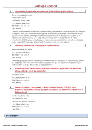 Catálogo General
6 Las políticas de desarrollo y cooperación de las ONG en América latina
2012; 330 pp.; 15 x 21 cm
ISBN 978-84-472-1364-1
P.V.P. 18,00 €
Esta obra colectiva intenta llevarnos a la comprensión del fracaso de buena parte de las ONG que trabajan
en América Latina como consecuencia de su pérdida de autonomía, al depender crecientemente de los
recursos públicos o de las grandes financiadoras internacionales. La multiplicación de aquéllas en el
subcontinente latinoamericano no ha producido una mejora visible en las condiciones de vida y
empoderamiento de los grupos receptores y, en muchos casos, estas poblaciones son instrumentalizadas
por las propias ONG para seguir obteniendo la financiación que les permita subsistir.
Carmen García Aguilar, coord.
Pilar Gil Tébar, coord.
Pilar Sanchiz Ochoa, coord.
7 Cristianos en Palestina. Estrategias de supervivencias
2012; 104 pp.; 22 x 24 cm
ISBN 978-84-472-1408-2
P.V.P. 23,00 €
Este trabajo fotográfico aborda la compleja realidad cotidiana, las estrategias de supervivencia y el apoyo
que reciben del exterior las comunidades cristianas palestinas, que han ido disminuyendo en la región
hasta constituir un exiguo 2% del total de la población árabe.
Daniel González Acuña, autor
8 Tratado de Bailes. De Sociedad, Regionales Españoles, Especialmente Andaluces,
con su historia y modo de ejecutarlos
2012; 232 pp.; 17 x 24 cm
ISBN 978-84-472-1462-4
P.V.P. 18,00 €
José Otero, autor
9 Nuevas Relaciones Laborales en el Marco Europeo. Buenas Prácticas para
fortalecer las competencias de los representantes de los trabjadores y promover el
Diálogo Social
2013; 64 pp.; 15 x 21 cm
ISBN 978-84-472-1529-4
P.V.P. 5,00 €
Lourdes Munduate, autor
Patricia Elgoibar, autor
Francisco José Medina Díaz, autor
Serie Derecho
miércoles, 30 de octubre de 2013 Página 111 de 187
 