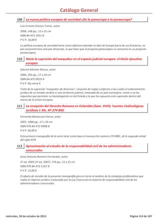 Catálogo General
108 La nueva política europea de vecindad ¿De la paneuropa a la paraeuropa?
2006; 148 pp.; 15 x 21 cm
ISBN 84-472-1051-0
P.V.P. 10,00 €
La política europea de vecindad tiene como objetivo extender la idea de Europa fuera de sus fronteras, no
por eurocentrismo sino por atracción, lo que hace que el proyecto paneuropeo se convierta en un proyecto
paraeuropeo.
Luis Ernesto Orozco Torres, autor
110 Hacia la supresión del exequátur en el espacio judicial europeo: el título ejecutivo
europeo
2006; 292 pp.; 17 x 24 cm
ISBN 84-472-0919-9
P.V.P. No venal €
Trata de la supresión “exequátur de divorcios”, conjunto de reglas conforme a las cuales el ordenamiento
jurídico de un Estado verifica si una sentencia judicial, emanada de un país extranjero, reúne o no los
requisitos que permiten su homologación en tal Estado y lo que ha supuesto esta supresión dentro del
marco de la Unión Europea.
Salomé Adroher Biosca, autor
111 La recepción del Derecho Romano en Colombia (Saec. XVIII). Fuentes Codicológicas
Jurídicas I: Ms. Nº 274 BNC
2007; 1088 pp.; 17 x 24 cm
ISBN 978-84-472-0908-8
P.V.P. 60,00 €
Esta primera monografía de la serie tiene como base el manuscrito número 274 BNC, de la segunda mitad
del siglo XVIII
Fernando Betancourt Serna, autor
112 Aproximación al estudio de la responsabilidad civil de los administradores
concursales
2ª ed. 2009 (1ª ed. 2007); 176 pp.; 15 x 21 cm
ISBN 978-84-472-1167-8
P.V.P. 12,00 €
El objeto de estudio de la presente monografía gira en torno al análisis de la compleja problemática que
rodea al régimen jurídico instaurado por la Ley Concursal en materia de responsabilidad civil de los
administradores concursales.
Jesús Antonio Romero Fernández, autor
miércoles, 30 de octubre de 2013 Página 114 de 187
 