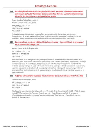 Catálogo General
118 La Filosofía del Derecho en perspectiva histórica. Estudios conmemorativos del 65
aniversario del autor homenaje de la Facultad de Derecho y del Departamento de
Filosofía del Derecho de la Universidad de Sevilla
2009; 624 pp.; 17 x 24 cm
ISBN 978-84-472-1194-4
P.V.P. 35,00 €
En las páginas que integran esta obra se ofrece una aproximación diacrónica a las cuestiones
fundamentales de la Teoría y de la Filosofía del Derecho. Su temática abarca el estudio crítico de las
principales figuras y movimientos de la cultura jurídica desde el Medievo hasta el presente.
Rafael González-Tablas Sastre, coord.
Antonio Enrique Pérez Luño, coord.
119 La permuta de suelo por edificación futura. Entrega y transmisión de la propiedad
en el sistema del Código Civil
2011; 328 pp.; 15 x 21 cm
ISBN 978-84-472-1310-8
P.V.P. 23,00 €
Para la doctrina, en la entrega de suelo por edificación futura el cedente sería un mero acreedor de la
edificación, pero el cesionario adquiriría la totalidad del suelo y podría transmitirlo, hipotecarlo, o perderlo
como consecuencia de un embargo. Se defiende en este estudio una explicación más equilibrada del
contrato: la inicial entrega de suelo sólo puede transmitir la cuota que sobre él corresponda al cesionario,
según las previsiones contractuales. El anexo jurisprudencial y el índice que lo acompañan permiten al
lector considerar las implicaciones de la tesis común y los beneficios de la interpretación propuesta en el
presente estudio.
Manuel Espejo Lerdo de Tejada, autor
120 Reforma universitaria ilustrada en el virreinato de la Nueva Granada (1768-1798)
2011; 396 pp.; 17 x 24 cm
ISBN 978-84-472-1304-7
P.V.P. 45,00 €
Estudio de la reforma universitaria ilustrada en el Virreinato de la Nueva Granada (1768–1798), de la que
hasta 1779 fue protagonista Francisco Antonio Moreno y Escandón; acompañado de un soporte
informático conteniendo los escritos del gran contradictor del fiscal Moreno y Escandón, Fr. Jacinto
Antonio de Buenaventura
Fernando Betancourt Serna, autor
miércoles, 30 de octubre de 2013 Página 116 de 187
 