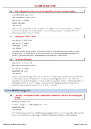 Catálogo General
14 R.G. Collingwood: historia, metafísica y política. Ensayos e interpretaciones
2005; 280 pp.; 17 x 24 cm
ISBN 84-472-1013-8
P.V.P. 15,00 €
Este libro incide, tanto en los artículos de Collingwood, inéditos hasta ahora en castellano, como en un
conjunto de estudios que buscan desentrañar su pensamiento, aun vigente y anticipador de muchos
problemas y cuestiones de la actualidad.
Enrique Bocardo Crespo, editor
Pablo José Badillo O'Farrell, editor
15 Variaciones sobre el color
2007; 382 pp.; 17 x 24 cm
ISBN 978-84-472-0905-7
P.V.P. 30,00 €
El presente volumen recoge diversas reflexiones –a modo de variaciones musicales- sobre un mismo
motivo: el color. Los colaboradores de esta obra abordan este tema desde diferentes disciplinas: la
filosofía, la psiquiatría o el arte, a modo de apreciación panorámica especializada.
Diego Romero de Solís, editor
16 Paisaje y melancolía
2011; 370 pp.; 17 x 24 cm
ISBN 978-84-472-1246-0
P.V.P. 30,00 €
“Paisaje y melancolía” recoge una serie de textos en los que, bajo el denominador común del sentimiento
de la naturaleza y desde una rica variedad de perspectiva, se indaga en la relación entre el alma y lo
natural. Este trabajo de investigación, abierto al pasado y al presente, a las artes y a la filosofía, ofrece una
compleja panorámica de un tema más que nunca urgente: la invitación a restablecer la experiencia
originaria que proporciona el encuentro entre la tierra y el espíritu.
Diego Romero de Solís, coord.
Inmaculada Murcia Serrano, coord.
Serie Historia y Geografía
29 Castilla y León frente al Islam. Estrategias de expansión y tácticas militares (siglos
XI-XIII)
2ª reimpr., 2005 (1ª ed., 1998); 482 pp.; 17 x 24 cm
ISBN 84-472-0421-9
P.V.P. 22,00 €
Este libro atiende, especialmente, a las técnicas y estrategias militares que hicieron posible la Reconquista:
las guerras de desgaste, los asedios, la guerra de posición y de conquista y las batallas campales.
Francisco García Fitz, autor
miércoles, 30 de octubre de 2013 Página 125 de 187
 